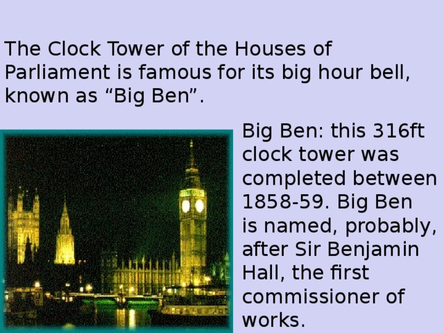 The Clock Tower of the Houses of Parliament is famous for its big hour bell, known as “Big Ben”. Big Ben: this 316ft clock tower was completed between 1858-59. Big Ben is named, probably, after Sir Benjamin Hall, the first commissioner of works.