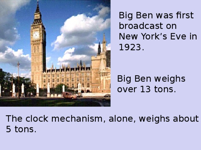 Big Ben was first broadcast on New York’s Eve in 1923.  Big Ben weigh s  over 13 tons. The clock mechanism, alone, weighs about 5 tons.