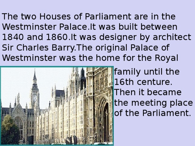 The two Houses of Parliament are in the Westminster Palace.It was built between 1840 and 1860.It was designer by architect Sir Charles Barry.The original Palace of Westminster was the home for the Royal f amily until the 16th centure. Then it bec a me the meeting place of the Parliament.
