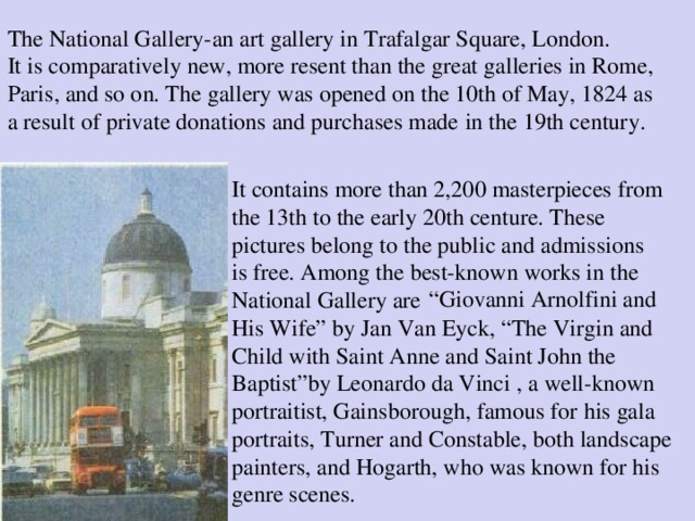 The National Gallery-an art gallery in Trafalgar Square, London. It is comparatively new, more resent than the great galleries in Rome, Paris, and so on. The gallery was opened on the 10th of May, 1824 as a result of private donations and purchases made in  the 19th century . It contains more than 2,200 masterpieces from the 13th to the early 20th centure. These pictures belong to the public and admissions is free. Among the best-known works in the “ Giovanni Arnolfini and National Gallery are His Wife ” by Jan Van Eyck, “The Virgin and Child with Saint Anne and Saint John the Baptist” by Leonardo da Vinci , a well-known portraitist, Gains borough, famous for his gala  portraits, Turner and Constable, both landscape painters, and Hogarth, who was known for his genre scenes.