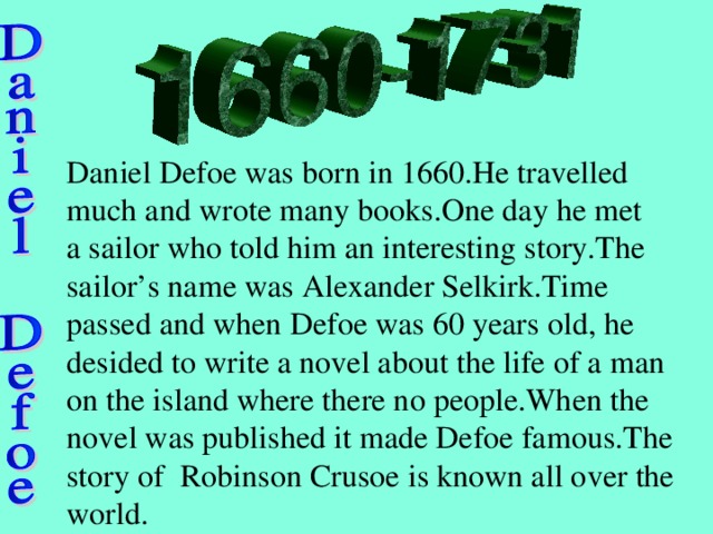 Daniel Defoe was born in 1660.He travelled much and wrote many books.One day he met a sailor who told him an interesting story.The sailor’s name was Alexander Selkirk.Time passed and when Defoe was 60 years old, he desided to write a novel about the life of a man on the island where there no people.When the novel was published it made Defoe famous.The story of Robinson Crusoe is known all over the world.