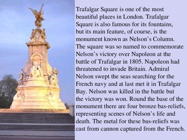 Trafalgar Square is one of the most beautiful places in London. Trafalgar Square is also famous for its fountains, but its main feature, of course, is the monument known as Nelson’s Column. The square was so named to commemorate Nelson’s victory over Napoleon at the battle of Trafalgar in 1805. Napoleon had threatened to invade Britain. Admiral Nelson swept the seas searching for the French navy and at last met it in Trafalgar Bay. Nelson was killed in the battle but the victory was won. Round the base of the monument there are four bronze bas-reliefs, representing scenes of Nelson’s life and death. The metal for these bas-reliefs was cast from cannon captured from the French.