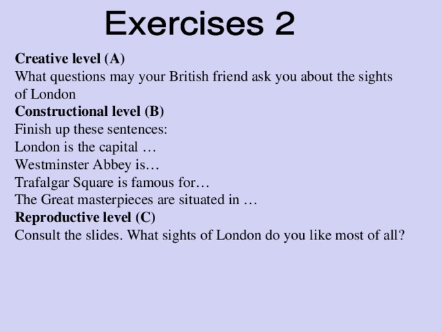 Creative level (A) What questions may your British friend ask you about the sights of London Constructional level (B) Finish up these sentences: London is the capital … Westminster Abbey is… Trafalgar Square is famous for… The Great masterpieces are situated in … Reproductive level (C) Consult the slides. What sights of London do you like most of all?