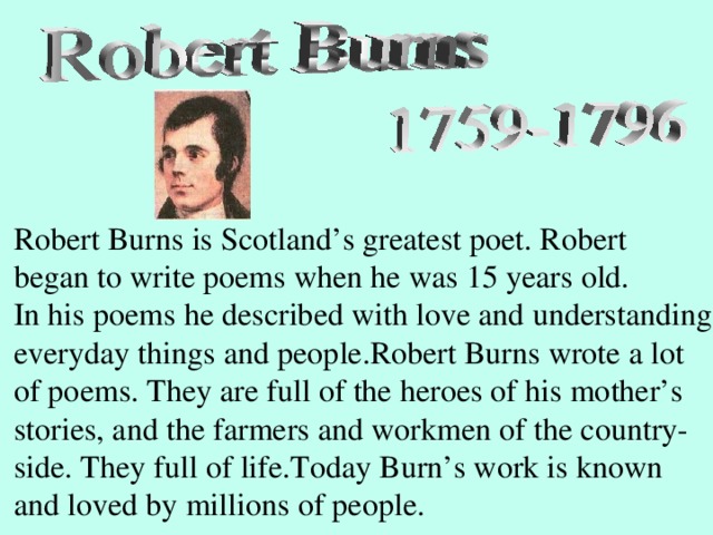 Robert Burns is Scotland’s greatest poet. Robert began to write poems when he was 15 years old. In his poems he described with love and understanding everyday things and people.Robert Burns wrote a lot of poems. They are full of the heroes of his mother’s stories, and the farmers and workmen of the country- side. They full of life.Today Burn’s work is known and loved by millions of people.