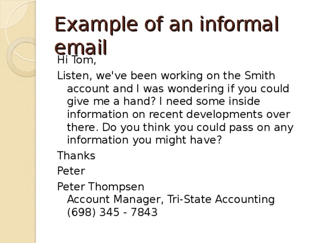 Example of an informal email Hi Tom, Listen, we've been working on the Smith account and I was wondering if you could give me a hand? I need some inside information on recent developments over there. Do you think you could pass on any information you might have? Thanks Peter Peter Thompsen  Account Manager, Tri-State Accounting  (698) 345 - 7843