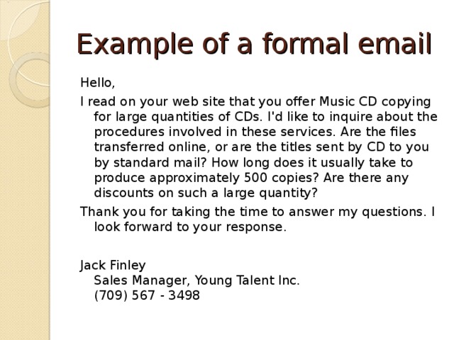 Example of a formal email Hello, I read on your web site that you offer Music CD copying for large quantities of CDs. I'd like to inquire about the procedures involved in these services. Are the files transferred online, or are the titles sent by CD to you by standard mail? How long does it usually take to produce approximately 500 copies? Are there any discounts on such a large quantity? Thank you for taking the time to answer my questions. I look forward to your response. Jack Finley  Sales Manager, Young Talent Inc.  (709) 567 - 3498