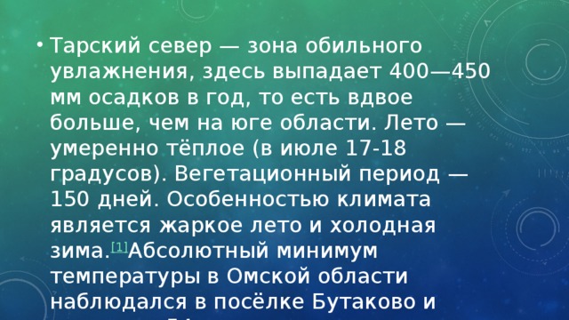 Тарский север — зона обильного увлажнения, здесь выпадает 400—450 мм осадков в год, то есть вдвое больше, чем на юге области. Лето — умеренно тёплое (в июле 17-18 градусов). Вегетационный период — 150 дней. Особенностью климата является жаркое лето и холодная зима. [1]