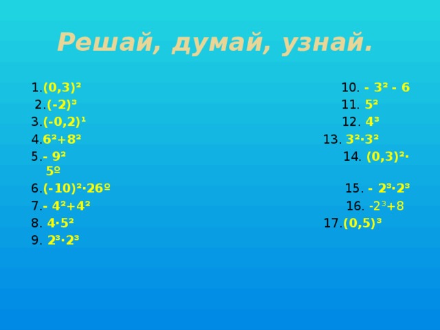 Решай, думай, узнай. 1. (0,3)² 10. - 3² - 6  2. (-2)³ 11. 5² 3. (-0,2)¹ 12. 4³ 4. 6²+8² 13. 3²·3² 5. - 9² 14. (0,3)²· 5º 6. (-10)²·26º 15. - 2³·2³ 7. - 4²+4² 16. -2³+8 8. 4·5² 17. (0,5)³ 9. 2³·2³