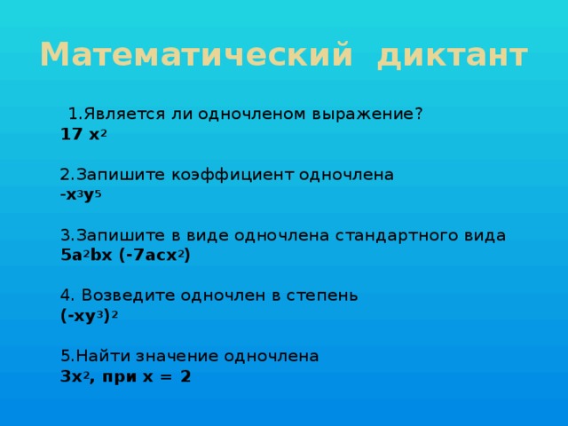 Математический диктант  1.Является ли одночленом выражение?  17 х 2    2.Запишите коэффициент одночлена  - х 3 у 5    3.Запишите в виде одночлена стандартного вида  5а 2 bх (-7асх 2 )   4. Возведите одночлен в степень  (-ху 3 ) 2   5.Найти значение одночлена  3х 2 , при х = 2