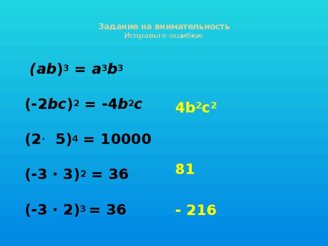 Задание на внимательность  Исправьте ошибки:    (ab ) 3 = a 3 b 3    (-2 bc ) 2 = -4 b 2 с    (2 · 5) 4 = 10000   (-3 · 3) 2 = 36   (-3 · 2) 3 = 36  4b²c² 81  - 216