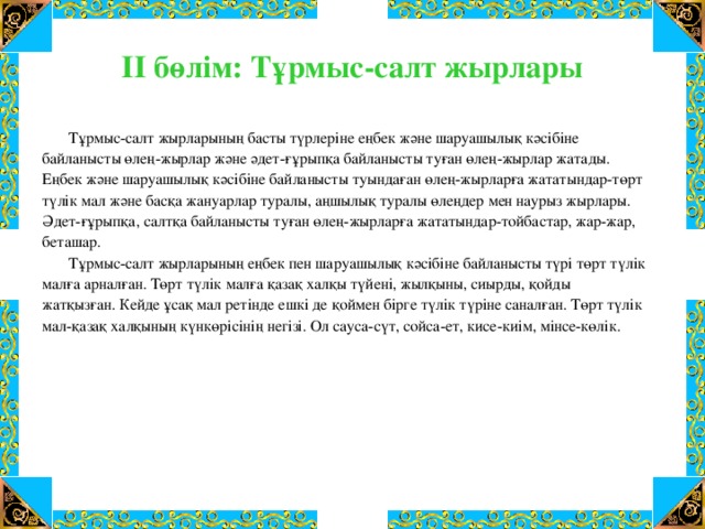 ІІ бөлім: Тұрмыс-салт жырлары  Тұрмыс-салт жырларының басты түрлеріне еңбек және шаруашылық кәсібіне байланысты өлең-жырлар және әдет-ғұрыпқа байланысты туған өлең-жырлар жатады. Еңбек және шаруашылық кәсібіне байланысты туындаған өлең-жырларға жататындар-төрт түлік мал және басқа жануарлар туралы, аңшылық туралы өлеңдер мен наурыз жырлары. Әдет-ғұрыпқа, салтқа байланысты туған өлең-жырларға жататындар-тойбастар, жар-жар, беташар.  Тұрмыс-салт жырларының еңбек пен шаруашылық кәсібіне байланысты түрі төрт түлік малға арналған. Төрт түлік малға қазақ халқы түйені, жылқыны, сиырды, қойды жатқызған. Кейде ұсақ мал ретінде ешкі де қоймен бірге түлік түріне саналған. Төрт түлік мал-қазақ халқының күнкөрісінің негізі. Ол сауса-сүт, сойса-ет, кисе-киім, мінсе-көлік.