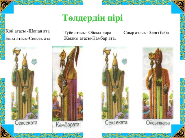 Төлдердің пірі Қой атасы -Шопан ата Сиыр атасы- Зеңгі баба Түйе атасы- Ойсыл қара Жылқы атасы-Қамбар ата,  Ешкі атасы-Сексек ата