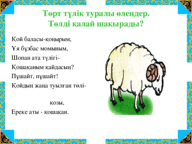 Төрт түлік туралы өлеңдер.  Төлді қалай шақырады? Қой баласы-қоңырым, Ұя бұзбас момыным, Шопан ата түлігі- Қошақаным қайдасың? Пұшайт, пұшайт! Қойдың жаңа туылған төлі-  қозы, Ереке аты - қошақан.