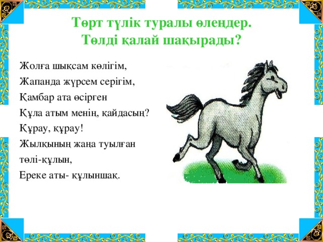 Төрт түлік туралы өлеңдер.  Төлді қалай шақырады? Жолға шықсам көлігім, Жапанда жүрсем серігім, Қамбар ата өсірген Құла атым менің, қайдасың? Құрау, құрау! Жылқының жаңа туылған төлі-құлын, Ереке аты- құлыншақ.