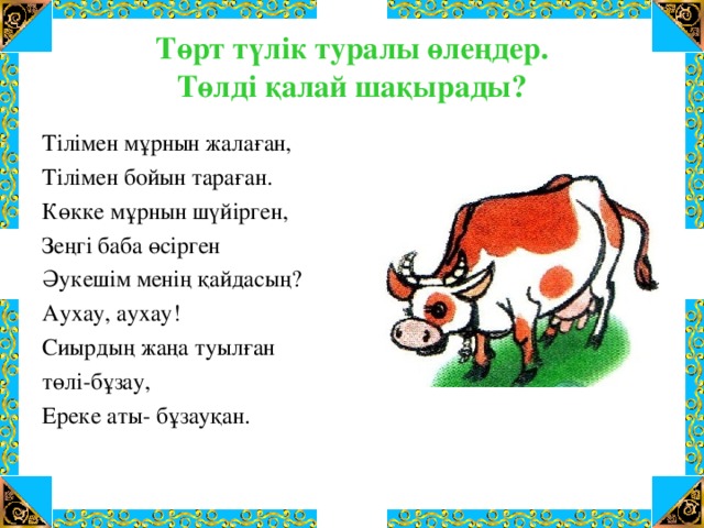 Төрт түлік туралы өлеңдер.  Төлді қалай шақырады? Тілімен мұрнын жалаған, Тілімен бойын тараған. Көкке мұрнын шүйірген, Зеңгі баба өсірген Әукешім менің қайдасың? Аухау, аухау! Сиырдың жаңа туылған төлі-бұзау, Ереке аты- бұзауқан.