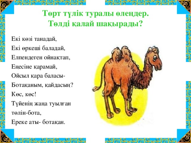 Төрт түлік туралы өлеңдер.  Төлді қалай шақырады? Екі көзі танадай, Екі өркеші баладай, Елпендеген ойнақтап, Еңесіне қарамай, Ойсыл қара баласы- Ботақаным, қайдасың? Көс, көс! Түйенің жаңа туылған төлін-бота, Ереке аты- ботақан.