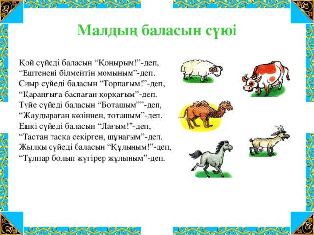 Малдың баласын сүюі Қой сүйеді баласын “Қоңырым!”-деп, “ Ештенені білмейтін момыным”-деп. Сиыр сүйеді баласын “Торпағым!”-деп, “ Қараңғыға баспаған қорқағым”-деп. Түйе сүйеді баласын “Боташым””-деп, “ Жаудыраған көзіңнен, тоташым”-деп. Ешкі сүйеді баласын “Лағым!”-деп, “ Тастан тасқа секірген, шұнағым”-деп. Жылқы сүйеді баласын “Құлыным!”-деп, “ Тұлпар болып жүгірер жұлыным”-деп.