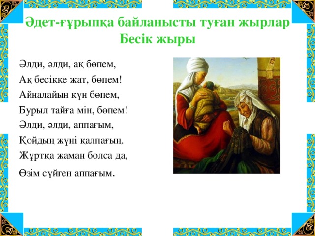 Әдет-ғұрыпқа байланысты туған жырлар  Бесік жыры Әлди, әлди, ақ бөпем, Ақ бесікке жат, бөпем! Айналайын күн бөпем, Бурыл тайға мін, бөпем! Әлди, әлди, аппағым, Қойдың жүні қалпағың. Жұртқа жаман болса да, Өзім сүйген аппағым .