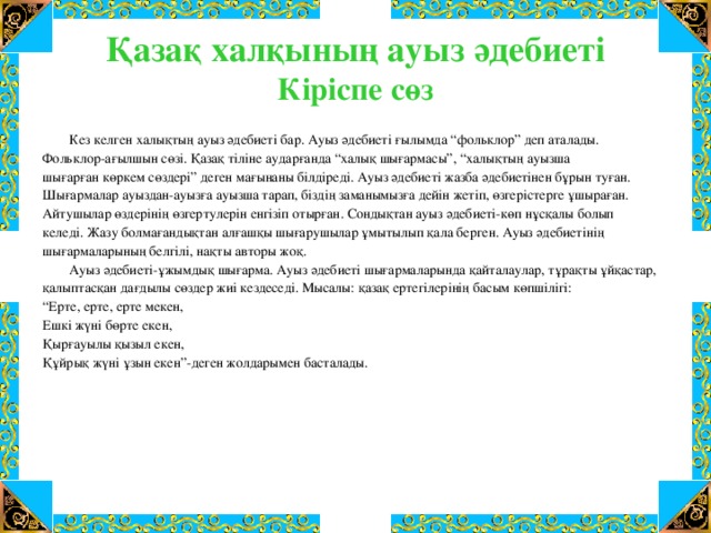 Қазақ халқының ауыз әдебиеті  Кіріспе сөз   Кез  келген халықтың ауыз әдебиеті бар. Ауыз әдебиеті ғылымда “фольклор” деп аталады. Фольклор-ағылшын сөзі. Қазақ тіліне аударғанда “халық шығармасы”, “халықтың ауызша шығарған көркем сөздері” деген мағынаны білдіреді. Ауыз әдебиеті жазба әдебиетінен бұрын туған. Шығармалар ауыздан-ауызға ауызша тарап, біздің заманымызға дейін жетіп, өзгерістерге ұшыраған. Айтушылар өздерінің өзгертулерін енгізіп отырған. Сондықтан ауыз әдебиеті-көп нұсқалы болып келеді. Жазу болмағандықтан алғашқы шығарушылар ұмытылып қала берген. Ауыз әдебиетінің шығармаларының белгілі, нақты авторы жоқ.  Ауыз әдебиеті-ұжымдық шығарма. Ауыз әдебиеті шығармаларында қайталаулар, тұрақты ұйқастар, қалыптасқан дағдылы сөздер жиі кездеседі. Мысалы: қазақ ертегілерінің басым көпшілігі: “ Ерте, ерте, ерте мекен, Ешкі жүні бөрте екен, Қырғауылы қызыл екен, Құйрық жүні ұзын екен”-деген жолдарымен басталады.