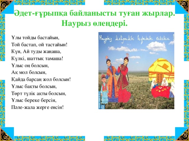 Әдет-ғұрыпқа байланысты туған жырлар.  Наурыз өлеңдері. Ұлы тойды бастайын, Той бастап, ой тастайын! Күн, Ай туды жаңаша, Күлкі, шаттық тамаша! Ұлыс оң болсын, Ақ мол болсын, Қайда барсаң жол болсын! Ұлыс бақты болсын, Төрт түлік ақты болсын, Ұлыс береке берсін, Пәле-жала жерге енсін!