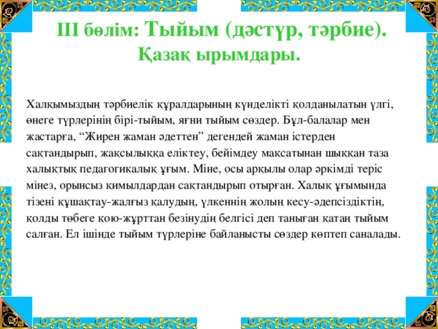 ІІІ бөлім: Тыйым (дәстүр, тәрбие). Қазақ ырымдары.   Халқымыздың тәрбиелік құралдарының күнделікті қолданылатын үлгі, өнеге түрлерінің бірі-тыйым, яғни тыйым сөздер. Бұл-балалар мен жастарға, “Жирен жаман әдеттен” дегендей жаман істерден сақтандырып, жақсылыққа еліктеу, бейімдеу мақсатынан шыққан таза халықтық педагогикалық ұғым. Міне, осы арқылы олар әркімді теріс мінез, орынсыз қимылдардан сақтандырып отырған. Халық ұғымында тізені құшақтау-жалғыз қалудың, үлкеннің жолың кесу-әдепсіздіктің, қолды төбеге қою-жұрттан безінудің белгісі деп таныған қатаң тыйым салған. Ел ішінде тыйым түрлеріне байланысты сөздер көптеп саналады.