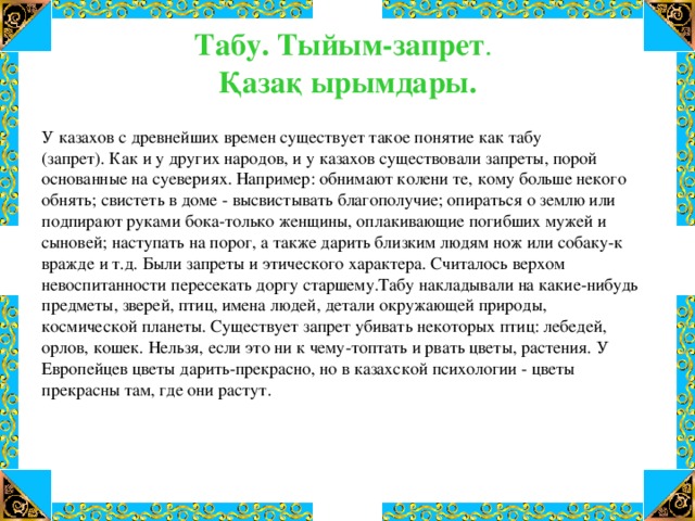 Табу. Тыйым-запрет .   Қазақ ырымдары.   У казахов с древнейших времен существует такое понятие как табу (запрет). Как и у других народов, и у казахов существовали запреты, порой основанные на суевериях. Например: обнимают колени те, кому больше некого обнять; свистеть в доме - высвистывать благополучие; опираться о землю или подпирают руками бока-только женщины, оплакивающие погибших мужей и сыновей; наступать на порог, а также дарить близким людям нож или собаку-к вражде и т.д. Были запреты и этического характера. Считалось верхом невоспитанности пересекать доргу старшему.Табу накладывали на какие-нибудь предметы, зверей, птиц, имена людей, детали окружающей природы, космической планеты. Существует запрет убивать некоторых птиц: лебедей, орлов, кошек. Нельзя, если это ни к чему-топтать и рвать цветы, растения. У Европейцев цветы дарить-прекрасно, но в казахской психологии - цветы прекрасны там, где они растут.