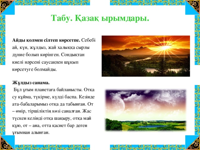 Табу. Қазақ ырымдары.   Айды қолмен сілтеп көрсетпе. Себебі ай, күн, жұлдыз, жай халыққа сырлы дүние болып көрінген. Сондықтан киелі нәрсені саусақпен шұқып көрсетуге болмайды. Жұлдыз санама.  Бұл ұғым планетаға байланысты. Отқа су құйма, түкірме, күлді баспа. Кезінде ата-бабаларымыз отқа да табынған. От – өмір, тіршіліктің көзі саналған. Жас түскен келінді отқа шақыру, отқа май құю, от – ана, отта қасиет бар деген ұғымнан алынған.