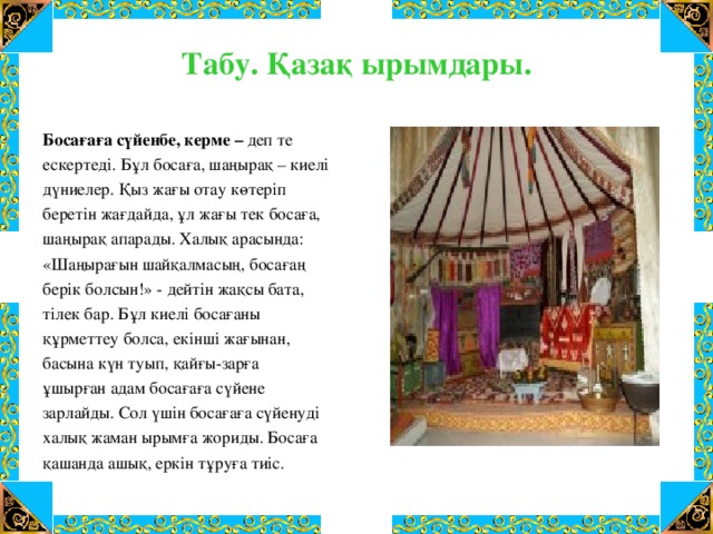 Табу. Қазақ ырымдары.   Босағаға сүйенбе, керме – деп те ескертеді. Бұл босаға, шаңырақ – киелі дүниелер. Қыз жағы отау көтеріп беретін жағдайда, ұл жағы тек босаға, шаңырақ апарады. Халық арасында: «Шаңырағын шайқалмасың, босағаң берік болсын!» - дейтін жақсы бата, тілек бар. Бұл киелі босағаны құрметтеу болса, екінші жағынан, басына күн туып, қайғы-зарға ұшырған адам босағаға сүйене зарлайды. Сол үшін босағаға сүйенуді халық жаман ырымға жориды. Босаға қашанда ашық, еркін тұруға тиіс.