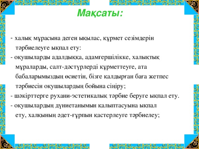 Мақсаты:   - халық мұрасына деген ықылас, құрмет сезімдерін  тәрбиелеуге ықпал ету: - оқушыларды адалдыққа, адамгершілікке, халықтық  мұраларды, салт-дәстүрлерді құрметтеуге, ата  бабаларымыздың өсиетін, бізге қалдырған баға жетпес  тәрбиесін оқушылардың бойына сіңіру; - шәкірттерге рухани-эстетикалық тәрбие беруге ықпал ету. - оқушылардың дүниетанымын қалыптасуына ықпал  ету, халқының әдет-ғұрпын қастерлеуге тәрбиелеу;