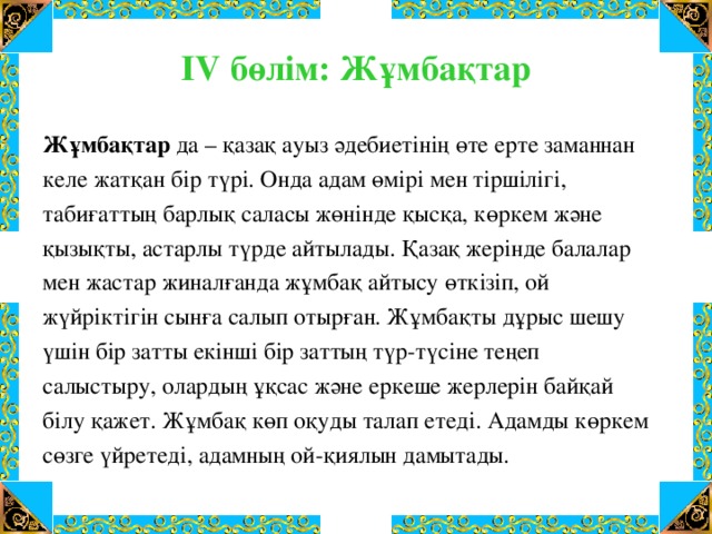 IV бөлім: Жұмбақтар Жұмбақтар да – қазақ ауыз әдебиетінің өте ерте заманнан келе жатқан бір түрі. Онда адам өмірі мен тіршілігі, табиғаттың барлық саласы жөнінде қысқа, көркем және қызықты, астарлы түрде айтылады. Қазақ жерінде балалар мен жастар жиналғанда жұмбақ айтысу өткізіп, ой жүйріктігін сынға салып отырған. Жұмбақты дұрыс шешу үшін бір затты екінші бір заттың түр-түсіне теңеп салыстыру, олардың ұқсас және еркеше жерлерін байқай білу қажет. Жұмбақ көп оқуды талап етеді. Адамды көркем сөзге үйретеді, адамның ой-қиялын дамытады.