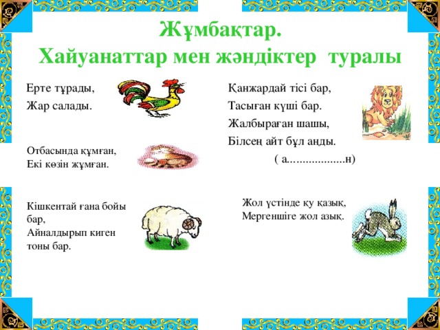 Жұмбақтар.  Хайуанаттар мен жәндіктер туралы Қанжардай тісі бар, Тасыған күші бар. Жалбыраған шашы, Білсең айт бұл аңды.  ( а...................н) Ерте тұрады, Жар салады. Отбасында құмған, Екі көзін жұмған. Жол үстінде қу қазық, Мергеншіге жол азық. Кішкентай ғана бойы бар, Айналдырып киген тоны бар.