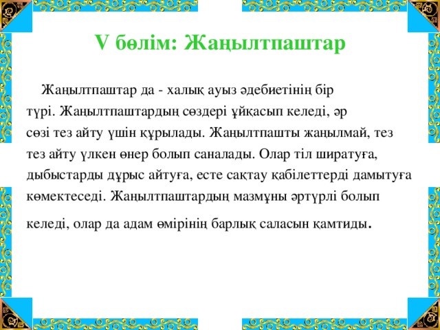 V бөлім: Жаңылтпаштар  Жаңылтпаштар да - халық ауыз әдебиетінің бір түрі. Жаңылтпаштардың сөздері ұйқасып келеді, әр сөзі тез айту үшін құрылады. Жаңылтпашты жаңылмай, тез тез айту үлкен өнер болып саналады. Олар тіл ширатуға, дыбыстарды дұрыс айтуға, есте сақтау қабілеттерді дамытуға көмектеседі. Жаңылтпаштардың мазмұны әртүрлі болып келеді, олар да адам өмірінің барлық саласын қамтиды .