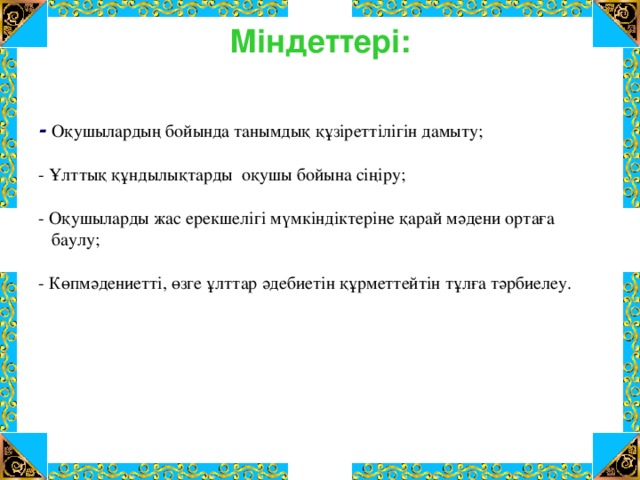 Міндеттері:   - Оқушылардың бойында танымдық құзіреттілігін дамыту; - Ұлттық құндылықтарды оқушы бойына сіңіру; - Оқушыларды жас ерекшелігі мүмкіндіктеріне қарай мәдени ортаға  баулу; - Көпмәдениетті, өзге ұлттар әдебиетін құрметтейтін тұлға тәрбиелеу.