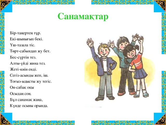 Санамақтар Бір-таңертең тұр. Екі-шынығып бекі. Үш-тазала тіс. Төрт-сабындап жу бет. Бес-сүртін тез. Алты-үйді жина тез. Жеті-киін енді. Сегіз-асынды жеп, іш. Тоғыз-ыдысты жу тегіс. Он-сабақ оқы Осыдаң соң. Бұл санамақ жаңа, Күнде осыны орында.