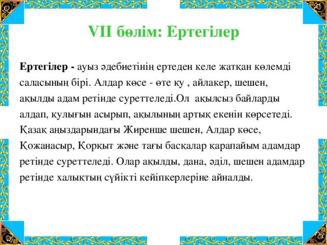 VІІ бөлім: Ертегілер Ертегілер - ауыз әдебиетінің ертеден келе жатқан көлемді саласының бірі. Алдар көсе - өте қу , айлакер, шешен, ақылды адам ретінде суреттеледі.Ол ақылсыз байларды алдап, қулығын асырып, ақылының артық екенін көрсетеді. Қазақ аңыздарындағы Жиренше шешен, Алдар көсе, Қожанасыр, Қорқыт және тағы басқалар қарапайым адамдар ретінде суреттеледі. Олар ақылды, дана, әділ, шешен адамдар ретінде халықтың сүйікті кейіпкерлеріне айналды.