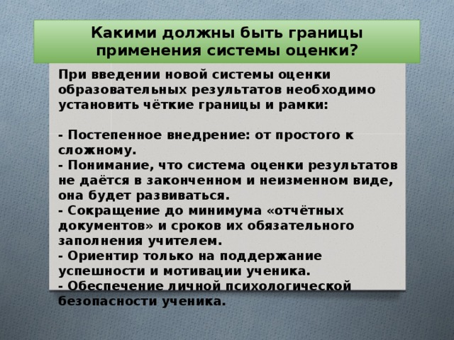 Какими должны быть границы применения системы оценки? При введении новой системы оценки образовательных результатов необходимо установить чёткие границы и рамки:   - Постепенное внедрение: от простого к сложному.  - Понимание, что система оценки результатов не даётся в законченном и неизменном виде, она будет развиваться.  - Сокращение до минимума «отчётных документов» и сроков их обязательного заполнения учителем.  - Ориентир только на поддержание успешности и мотивации ученика.  - Обеспечение личной психологической безопасности ученика.