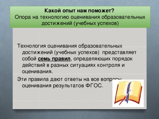 Какой опыт нам поможет?  Опора на технологию оценивания образовательных достижений (учебных успехов) Технология оценивания образовательных достижений (учебных успехов) представляет собой семь правил , определяющих порядок действий в разных ситуациях контроля и оценивания. Эти правила дают ответы на все вопросы оценивания результатов ФГОС.