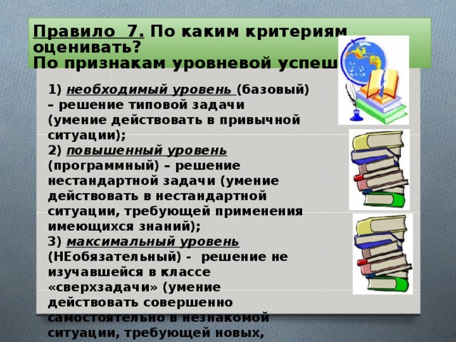 Правило 7. По каким критериям оценивать?  По признакам уровневой успешности:   1) необходимый уровень (базовый) – решение типовой задачи (умение действовать в привычной ситуации);  2) повышенный уровень (программный) – решение нестандартной задачи (умение действовать в нестандартной ситуации, требующей применения имеющихся знаний);  3) максимальный уровень (НЕобязательный) - решение не изучавшейся в классе «сверхзадачи» (умение действовать совершенно самостоятельно в незнакомой ситуации, требующей новых, неизучавшихся знаний).