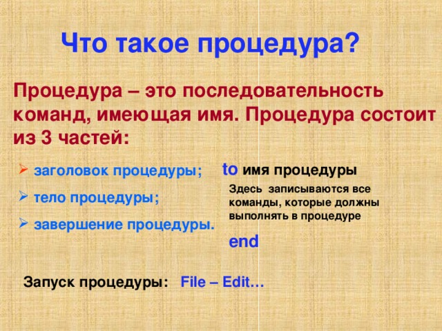 Что такое процедура? Процедура – это последовательность команд, имеющая имя. Процедура состоит из 3 частей:  to  имя процедуры  заголовок процедуры;  заголовок процедуры;  заголовок процедуры;  заголовок процедуры;  заголовок процедуры;  тело процедуры;  завершение процедуры.  тело процедуры;  завершение процедуры.  тело процедуры;  завершение процедуры.  тело процедуры;  завершение процедуры.  тело процедуры;  завершение процедуры.  Здесь записываются все команды, которые должны выполнять в процедуре end Запуск процедуры: File – Edit…