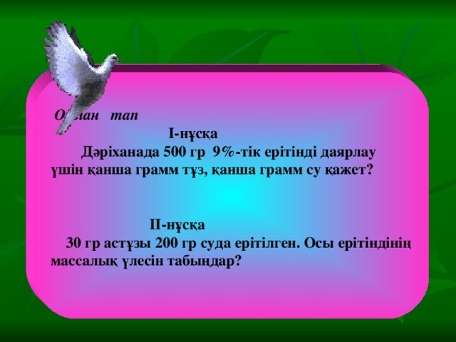 Ойлан тап  I-нұсқа  Дәріханада 500 гр 9%-тік ерітінді даярлау үшін қанша грамм тұз, қанша грамм су қажет?    II-нұсқа  30 гр астұзы 200 гр суда ерітілген. Осы ерітіндінің массалық үлесін табыңдар?  