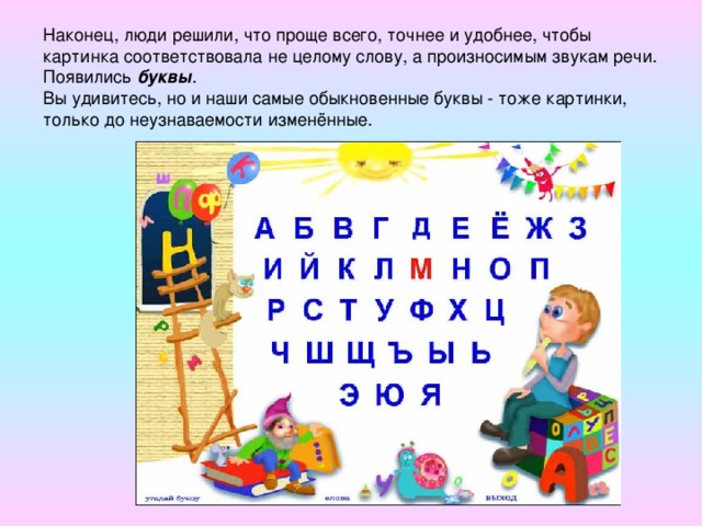 Наконец, люди решили, что проще всего, точнее и удобнее, чтобы картинка соответствовала не целому слову, а произносимым звукам речи. Появились буквы .  Вы удивитесь, но и наши самые обыкновенные буквы - тоже картинки, только до неузнаваемости изменённые.      Бык  (алеф)      Воды  (мем)      А      Глаз  (аин) М Зуб  (шин) О Ш