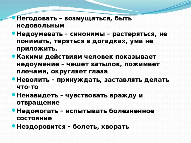 Негодовать – возмущаться, быть недовольным Недоумевать – синонимы – растеряться, не понимать, теряться в догадках, ума не приложить. Какими действиям человек показывает недоумение – чешет затылок, пожимает плечами, округляет глаза Неволить – принуждать, заставлять делать что-то Ненавидеть – чувствовать вражду и отвращение Недомогать – испытывать болезненное состояние Нездоровится – болеть, хворать