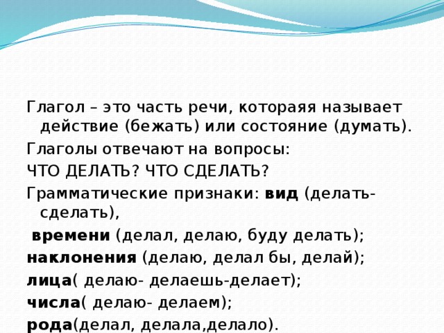 Глагол – это часть речи, котораяя называет действие (бежать) или состояние (думать). Глаголы отвечают на вопросы: ЧТО ДЕЛАТЬ? ЧТО СДЕЛАТЬ? Грамматические признаки: вид (делать- сделать),  времени (делал, делаю, буду делать); наклонения (делаю, делал бы, делай); лица ( делаю- делаешь-делает); числа ( делаю- делаем); рода (делал, делала,делало).