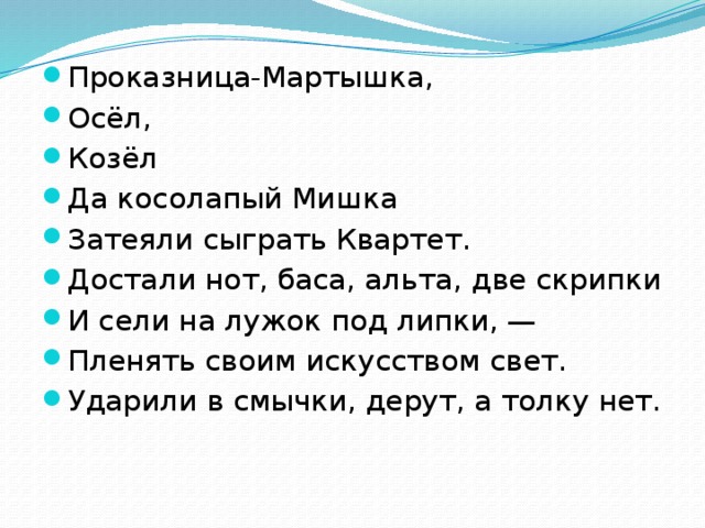 Проказница-Мартышка, Осёл, Козёл Да косолапый Мишка Затеяли сыграть Квартет. Достали нот, баса, альта, две скрипки И сели на лужок под липки, — Пленять своим искусством свет. Ударили в смычки, дерут, а толку нет.