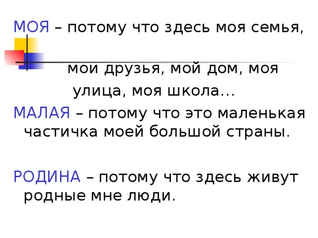 МОЯ – потому что здесь моя семья,  мои друзья, мой дом, моя  улица, моя школа… МАЛАЯ – потому что это маленькая частичка моей большой страны. РОДИНА – потому что здесь живут родные мне люди.