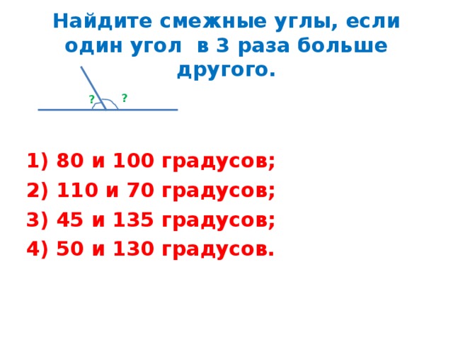 Найдите смежные углы, если один угол в 3 раза больше другого. ? ? 1) 80 и 100 градусов; 2) 110 и 70 градусов; 3) 45 и 135 градусов; 4) 50 и 130 градусов.