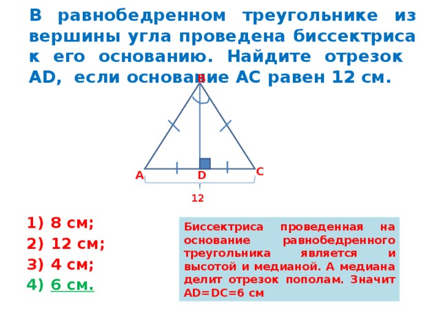 В равнобедренном треугольнике из вершины угла проведена биссектриса к его основанию. Найдите отрезок А D , если основание АС равен 12 см. В С D А 12 8 см; 12 см; 4 см; 6 см. Биссектриса проведенная на основание равнобедренного треугольника является и высотой и медианой. А медиана делит отрезок пополам. Значит AD=DC=6 см