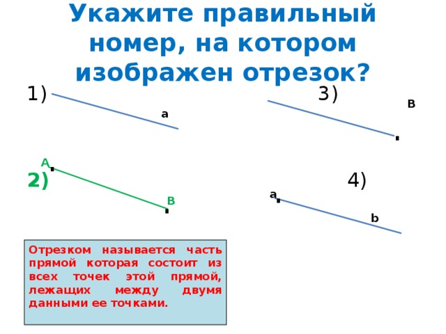 Укажите правильный номер, на котором изображен отрезок? 1) 3) 2) 4) В . а . А . . а В b Отрезком называется часть прямой которая состоит из всех точек этой прямой, лежащих между двумя данными ее точками.