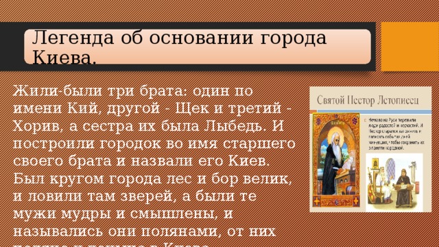 Легенда об осно­вании города Киева. Жили-были три брата: один по имени Кий, другой - Щек и тре­тий - Хорив, а сестра их была Лыбедь. И построили городок во имя старшего своего брата и назвали его Киев. Был кругом города лес и бор велик, и ловили там зверей, а были те мужи мудры и смышлены, и назывались они полянами, от них поляне и доныне в Киеве.