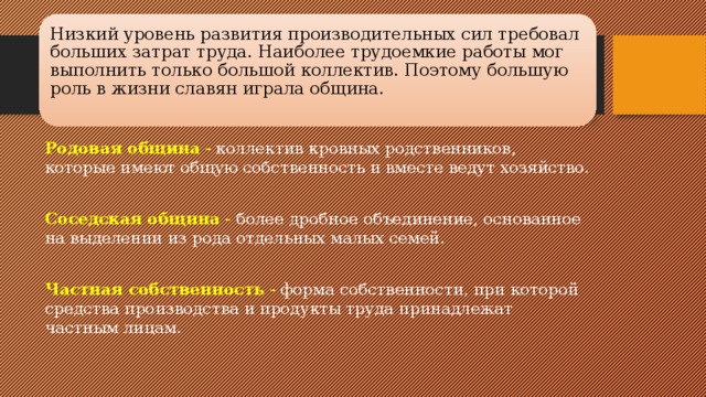 Низкий уровень развития производительных сил требовал больших затрат труда. Наиболее трудоемкие работы мог выполнить только большой коллектив. Поэтому большую роль в жизни славян играла община.   Родовая община - коллектив кровных родственников, которые имеют об­щую собственность и вместе ведут хозяйство.  Соседская община - более дробное объединение, основанное на выделении из рода отдельных малых семей. Частная собственность - форма собственности, при которой средства производства и продукты труда принадлежат частным лицам.